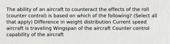 The ability of an aircraft to counteract the effects of the roll (counter control) is based on which of the following? (Select all that apply) Difference in weight distribution Current speed aircraft is traveling Wingspan of the aircraft Counter control capability of the aircraft