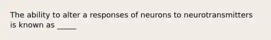 The ability to alter a responses of neurons to neurotransmitters is known as _____