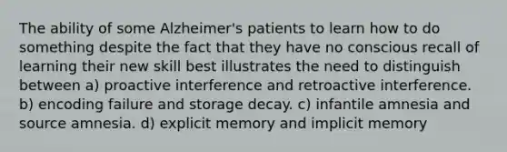 The ability of some Alzheimer's patients to learn how to do something despite the fact that they have no conscious recall of learning their new skill best illustrates the need to distinguish between a) proactive interference and retroactive interference. b) encoding failure and storage decay. c) infantile amnesia and source amnesia. d) explicit memory and implicit memory