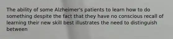 The ability of some Alzheimer's patients to learn how to do something despite the fact that they have no conscious recall of learning their new skill best illustrates the need to distinguish between