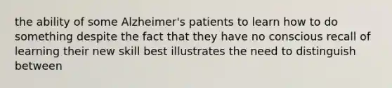 the ability of some Alzheimer's patients to learn how to do something despite the fact that they have no conscious recall of learning their new skill best illustrates the need to distinguish between