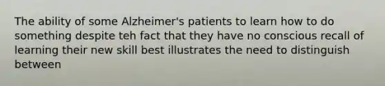 The ability of some Alzheimer's patients to learn how to do something despite teh fact that they have no conscious recall of learning their new skill best illustrates the need to distinguish between