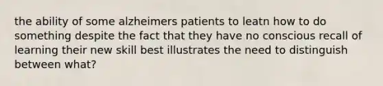 the ability of some alzheimers patients to leatn how to do something despite the fact that they have no conscious recall of learning their new skill best illustrates the need to distinguish between what?