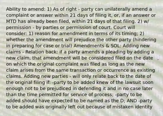 Ability to amend: 1) As of right - party can unilaterally amend a complaint or answer within 21 days of filing it, or, if an answer or MTD has already been filed, within 21 days of that filing. 2) w/ permission - by parties or permission of court. Court will consider: 1) reason for amendment in terms of its timing; 2) whether the amendment will prejudice the other party (hindering in preparing for case or trial) Amendments & SOL: Adding new claims - Relation back: if a party amends a pleading by adding a new claim, that amendment will be considered filed on the date on which the original complaint was filed as long as the new claim arises from the same transaction or occurrence as existing claims. Adding new parties - will only relate back to the date of the original filing if: -party to be added knew of the lawsuit soon enough not to be prejudiced in defending it and in no case later than the time permitted for service of process; -party to be added should have expected to be named as the D; AND -party to be added was originally left out because of mistaken identity