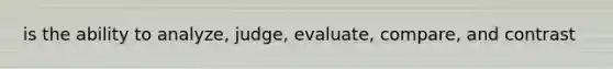 is the ability to analyze, judge, evaluate, compare, and contrast