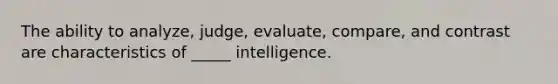 The ability to analyze, judge, evaluate, compare, and contrast are characteristics of _____ intelligence.