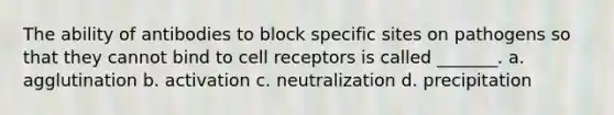 The ability of antibodies to block specific sites on pathogens so that they cannot bind to cell receptors is called _______. a. agglutination b. activation c. neutralization d. precipitation