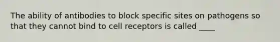 The ability of antibodies to block specific sites on pathogens so that they cannot bind to cell receptors is called ____