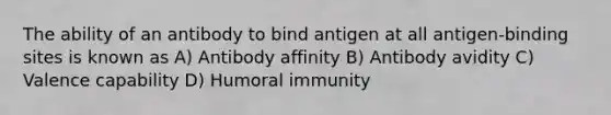 The ability of an antibody to bind antigen at all antigen-binding sites is known as A) Antibody affinity B) Antibody avidity C) Valence capability D) Humoral immunity