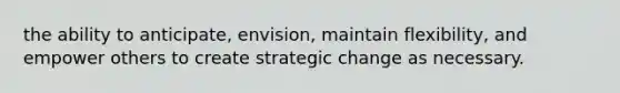 the ability to anticipate, envision, maintain flexibility, and empower others to create strategic change as necessary.