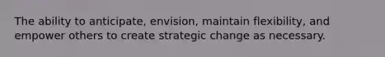 The ability to anticipate, envision, maintain flexibility, and empower others to create strategic change as necessary.