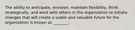 The ability to​ anticipate, envision, maintain​ flexibility, think​ strategically, and work with others in the organization to initiate changes that will create a viable and valuable future for the organization is known as​ ________.