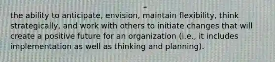 the ability to anticipate, envision, maintain flexibility, think strategically, and work with others to initiate changes that will create a positive future for an organization (i.e., it includes implementation as well as thinking and planning).