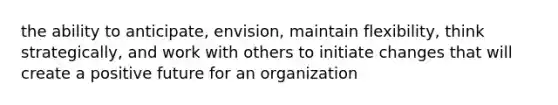 the ability to anticipate, envision, maintain flexibility, think strategically, and work with others to initiate changes that will create a positive future for an organization