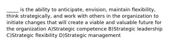 _____ is the ability to anticipate, envision, maintain flexibility, think strategically, and work with others in the organization to initiate changes that will create a viable and valuable future for the organization A)Strategic competence B)Strategic leadership C)Strategic flexibility D)Strategic management