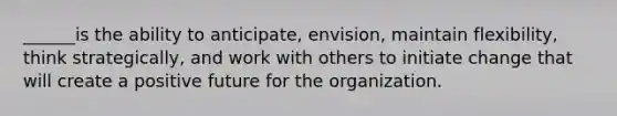 ______is the ability to anticipate, envision, maintain flexibility, think strategically, and work with others to initiate change that will create a positive future for the organization.