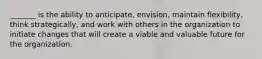 _______ is the ability to anticipate, envision, maintain flexibility, think strategically, and work with others in the organization to initiate changes that will create a viable and valuable future for the organization.