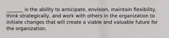 _______ is the ability to anticipate, envision, maintain flexibility, think strategically, and work with others in the organization to initiate changes that will create a viable and valuable future for the organization.