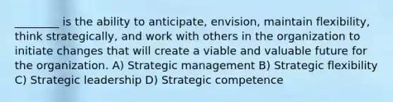 ________ is the ability to anticipate, envision, maintain flexibility, think strategically, and work with others in the organization to initiate changes that will create a viable and valuable future for the organization. A) Strategic management B) Strategic flexibility C) Strategic leadership D) Strategic competence