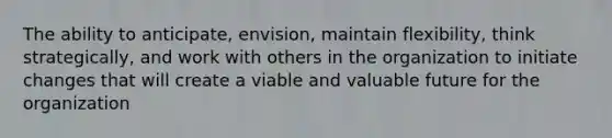 The ability to anticipate, envision, maintain flexibility, think strategically, and work with others in the organization to initiate changes that will create a viable and valuable future for the organization