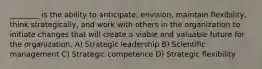 ________ is the ability to anticipate, envision, maintain flexibility, think strategically, and work with others in the organization to initiate changes that will create a viable and valuable future for the organization. A) Strategic leadership B) Scientific management C) Strategic competence D) Strategic flexibility