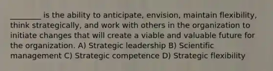 ________ is the ability to anticipate, envision, maintain flexibility, think strategically, and work with others in the organization to initiate changes that will create a viable and valuable future for the organization. A) Strategic leadership B) Scientific management C) Strategic competence D) Strategic flexibility