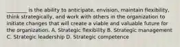 ​________ is the ability to​ anticipate, envision, maintain​ flexibility, think​ strategically, and work with others in the organization to initiate changes that will create a viable and valuable future for the organization. A. Strategic flexibility B. Strategic management C. Strategic leadership D. Strategic competence