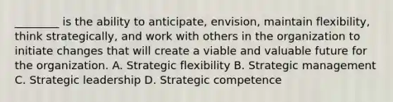 ​________ is the ability to​ anticipate, envision, maintain​ flexibility, think​ strategically, and work with others in the organization to initiate changes that will create a viable and valuable future for the organization. A. Strategic flexibility B. Strategic management C. Strategic leadership D. Strategic competence