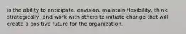 is the ability to anticipate, envision, maintain flexibility, think strategically, and work with others to initiate change that will create a positive future for the organization.