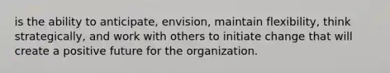 is the ability to anticipate, envision, maintain flexibility, think strategically, and work with others to initiate change that will create a positive future for the organization.