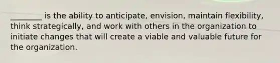 ________ is the ability to anticipate, envision, maintain flexibility, think strategically, and work with others in the organization to initiate changes that will create a viable and valuable future for the organization.