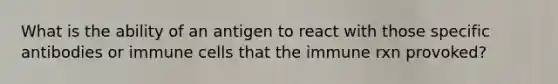 What is the ability of an antigen to react with those specific antibodies or immune cells that the immune rxn provoked?