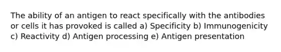 The ability of an antigen to react specifically with the antibodies or cells it has provoked is called a) Specificity b) Immunogenicity c) Reactivity d) Antigen processing e) Antigen presentation