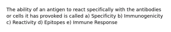 The ability of an antigen to react specifically with the antibodies or cells it has provoked is called a) Specificity b) Immunogenicity c) Reactivity d) Epitopes e) Immune Response