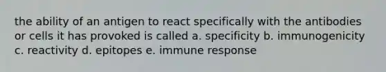 the ability of an antigen to react specifically with the antibodies or cells it has provoked is called a. specificity b. immunogenicity c. reactivity d. epitopes e. immune response