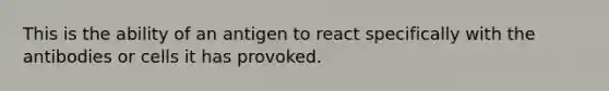 This is the ability of an antigen to react specifically with the antibodies or cells it has provoked.