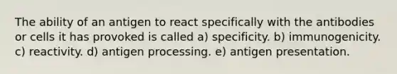 The ability of an antigen to react specifically with the antibodies or cells it has provoked is called a) specificity. b) immunogenicity. c) reactivity. d) antigen processing. e) antigen presentation.