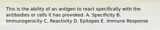 This is the ability of an antigen to react specifically with the antibodies or cells it has provoked. A. Specificity B. Immunogenicity C. Reactivity D. Epitopes E. Immune Response