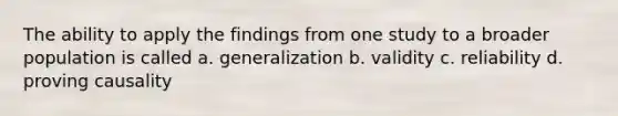 The ability to apply the findings from one study to a broader population is called a. generalization b. validity c. reliability d. proving causality