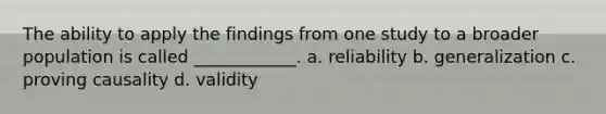 The ability to apply the findings from one study to a broader population is called ____________. a. reliability b. generalization c. proving causality d. validity