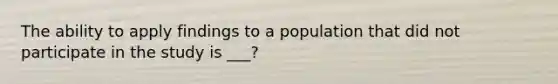 The ability to apply findings to a population that did not participate in the study is ___?