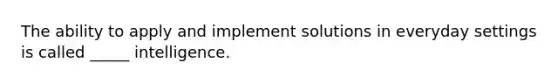 The ability to apply and implement solutions in everyday settings is called _____ intelligence.