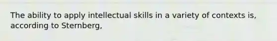 The ability to apply intellectual skills in a variety of contexts is, according to Sternberg,