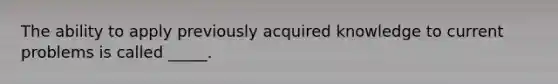 The ability to apply previously acquired knowledge to current problems is called _____.