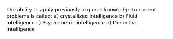 The ability to apply previously acquired knowledge to current problems is called: a) crystallized intelligence b) Fluid intelligence c) Psychometric intelligence d) Deductive intelligence