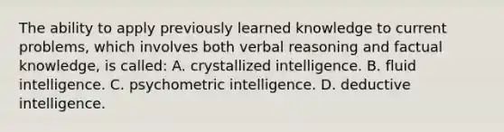 The ability to apply previously learned knowledge to current problems, which involves both verbal reasoning and factual knowledge, is called: A. crystallized intelligence. B. fluid intelligence. C. psychometric intelligence. D. deductive intelligence.