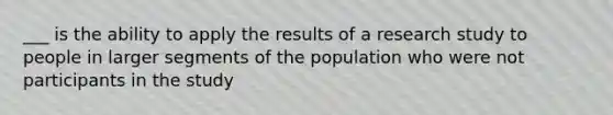 ___ is the ability to apply the results of a research study to people in larger segments of the population who were not participants in the study