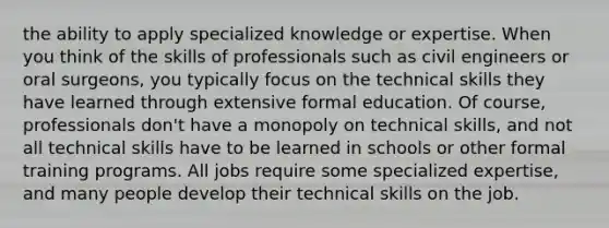 the ability to apply specialized knowledge or expertise. When you think of the skills of professionals such as civil engineers or oral surgeons, you typically focus on the technical skills they have learned through extensive formal education. Of course, professionals don't have a monopoly on technical skills, and not all technical skills have to be learned in schools or other formal training programs. All jobs require some specialized expertise, and many people develop their technical skills on the job.