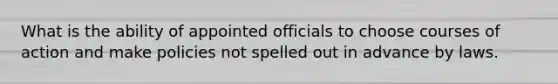 What is the ability of appointed officials to choose courses of action and make policies not spelled out in advance by laws.