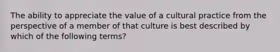 The ability to appreciate the value of a cultural practice from the perspective of a member of that culture is best described by which of the following terms?